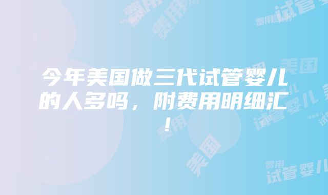 今年美国做三代试管婴儿的人多吗，附费用明细汇！