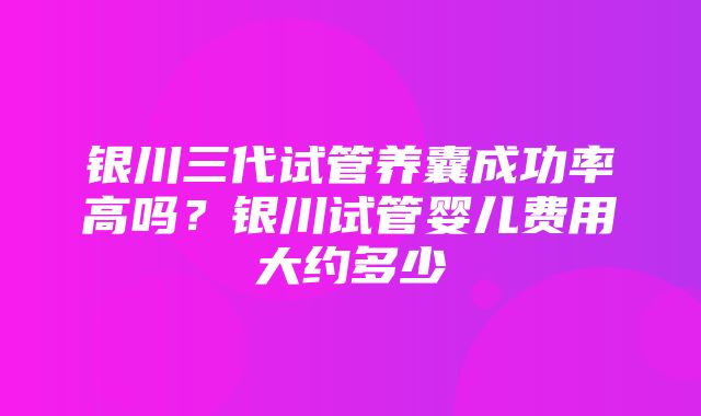 银川三代试管养囊成功率高吗？银川试管婴儿费用大约多少