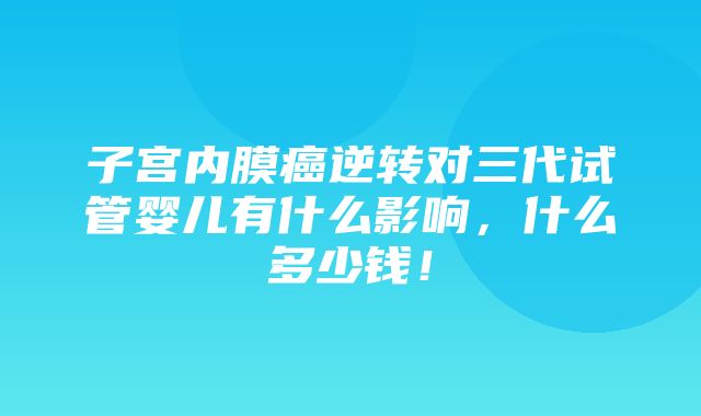 子宫内膜癌逆转对三代试管婴儿有什么影响，什么多少钱！