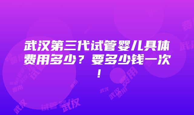 武汉第三代试管婴儿具体费用多少？要多少钱一次！