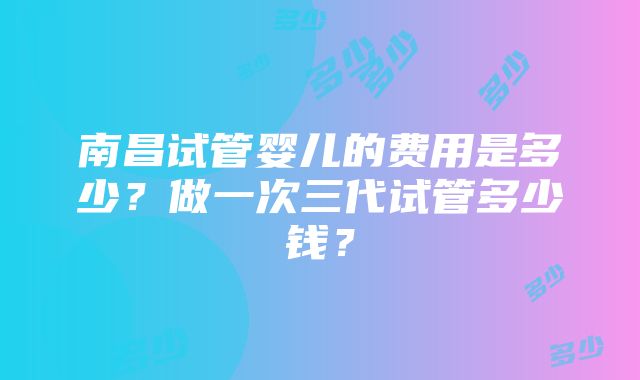 南昌试管婴儿的费用是多少？做一次三代试管多少钱？