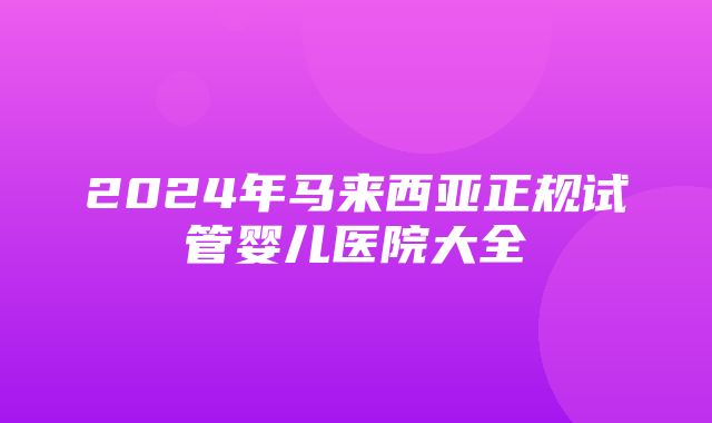 2024年马来西亚正规试管婴儿医院大全