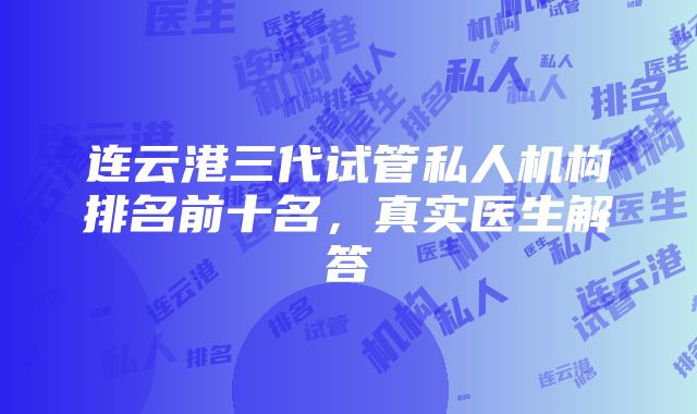 连云港三代试管私人机构排名前十名，真实医生解答