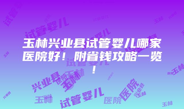 玉林兴业县试管婴儿哪家医院好！附省钱攻略一览！