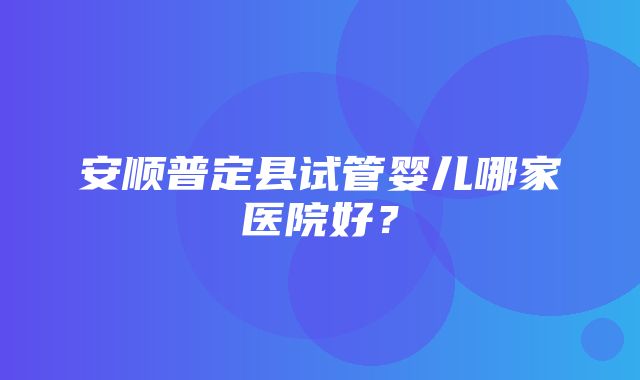 安顺普定县试管婴儿哪家医院好？