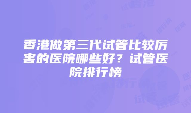 香港做第三代试管比较厉害的医院哪些好？试管医院排行榜