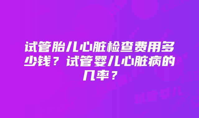 试管胎儿心脏检查费用多少钱？试管婴儿心脏病的几率？