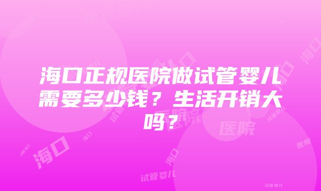 海口正规医院做试管婴儿需要多少钱？生活开销大吗？