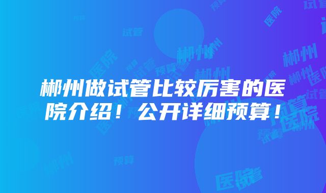 郴州做试管比较厉害的医院介绍！公开详细预算！