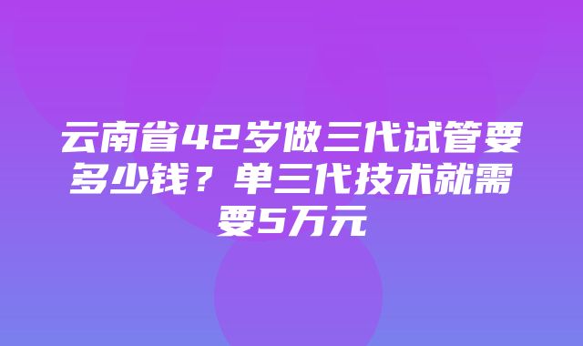 云南省42岁做三代试管要多少钱？单三代技术就需要5万元