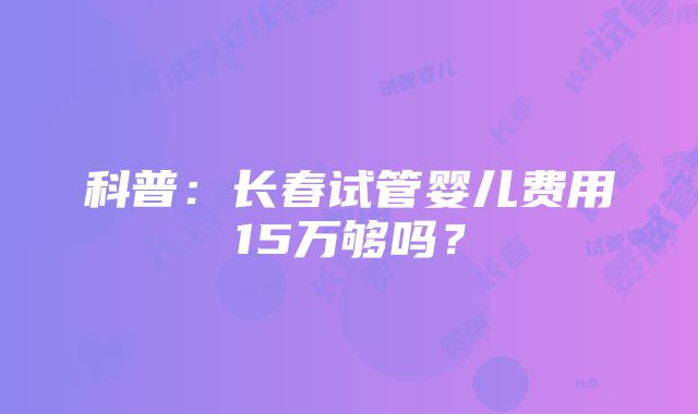 科普：长春试管婴儿费用15万够吗？