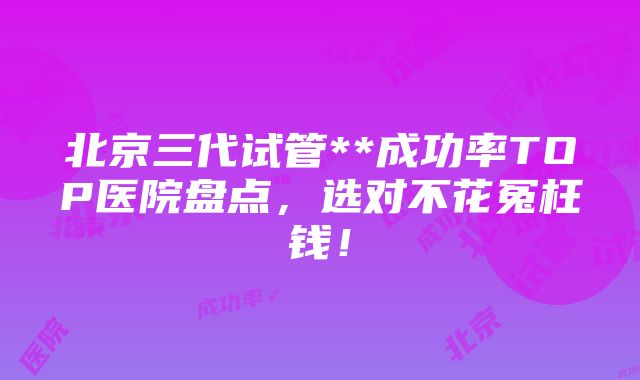 北京三代试管**成功率TOP医院盘点，选对不花冤枉钱！