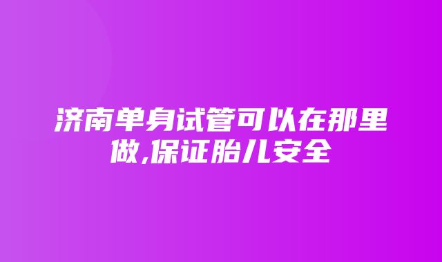 济南单身试管可以在那里做,保证胎儿安全