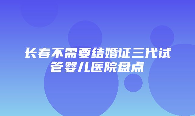 长春不需要结婚证三代试管婴儿医院盘点