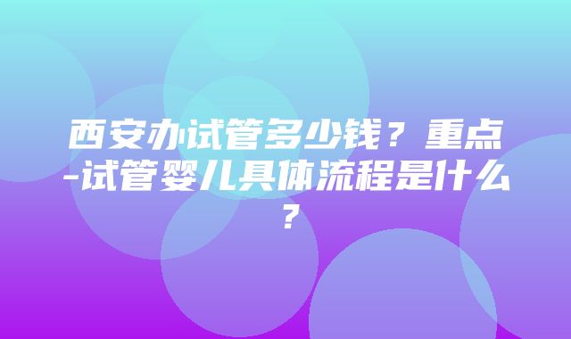 西安办试管多少钱？重点-试管婴儿具体流程是什么？