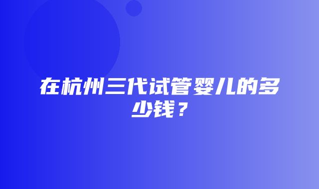 在杭州三代试管婴儿的多少钱？