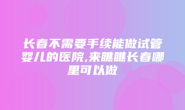 长春不需要手续能做试管婴儿的医院,来瞧瞧长春哪里可以做