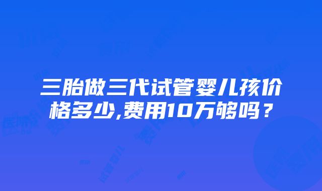 三胎做三代试管婴儿孩价格多少,费用10万够吗？