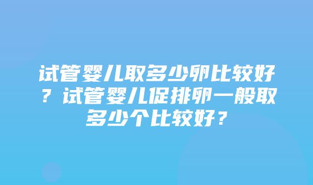 试管婴儿取多少卵比较好？试管婴儿促排卵一般取多少个比较好？