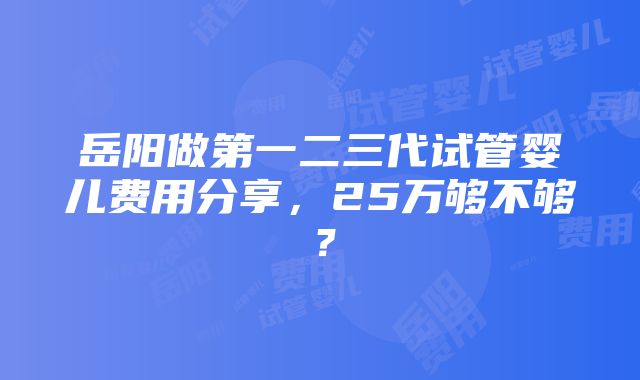 岳阳做第一二三代试管婴儿费用分享，25万够不够？