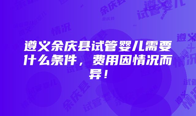 遵义余庆县试管婴儿需要什么条件，费用因情况而异！