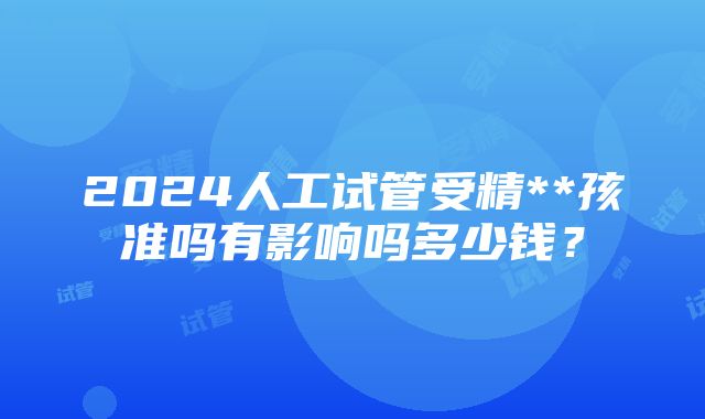 2024人工试管受精**孩准吗有影响吗多少钱？