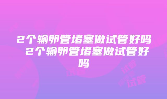 2个输卵管堵塞做试管好吗 2个输卵管堵塞做试管好吗