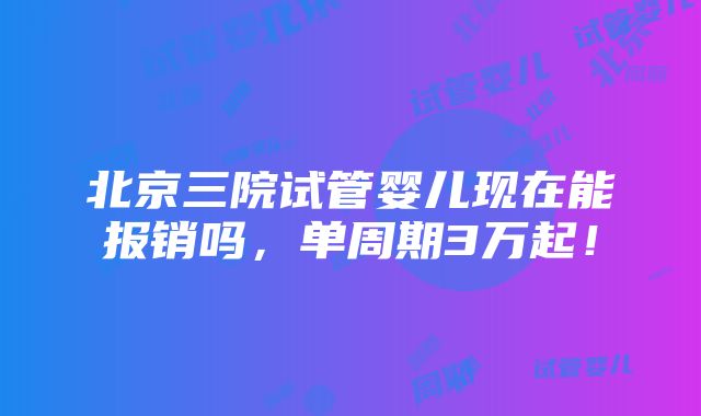 北京三院试管婴儿现在能报销吗，单周期3万起！