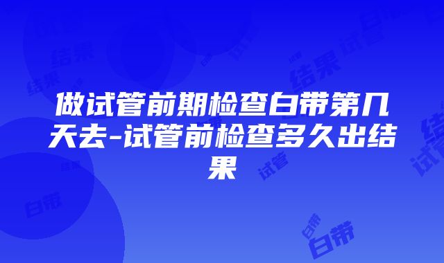 做试管前期检查白带第几天去-试管前检查多久出结果