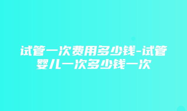 试管一次费用多少钱-试管婴儿一次多少钱一次