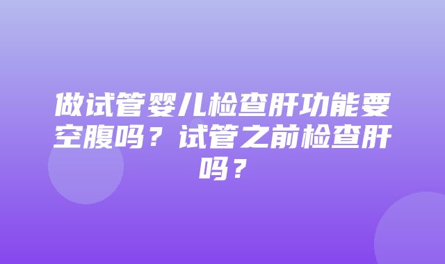 做试管婴儿检查肝功能要空腹吗？试管之前检查肝吗？