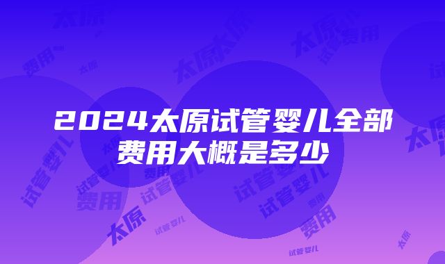 2024太原试管婴儿全部费用大概是多少