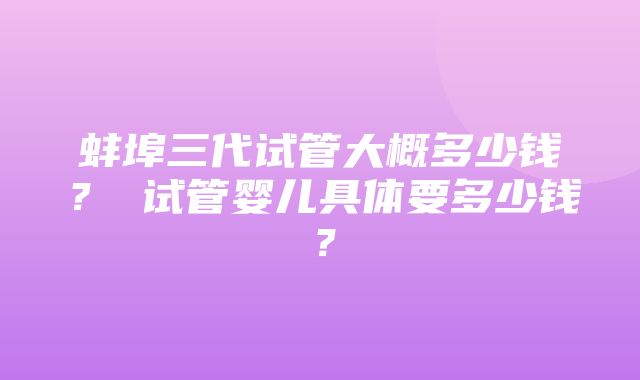 蚌埠三代试管大概多少钱？ 试管婴儿具体要多少钱？