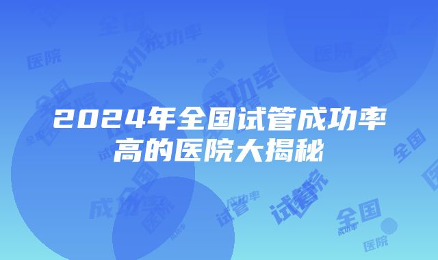 2024年全国试管成功率高的医院大揭秘