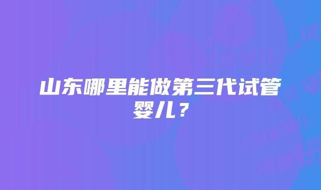 山东哪里能做第三代试管婴儿？