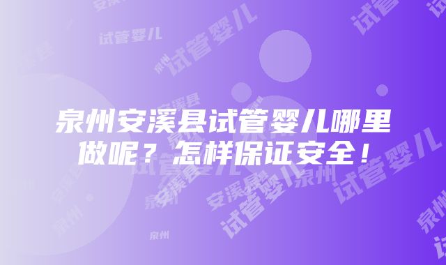 泉州安溪县试管婴儿哪里做呢？怎样保证安全！