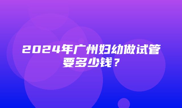 2024年广州妇幼做试管要多少钱？