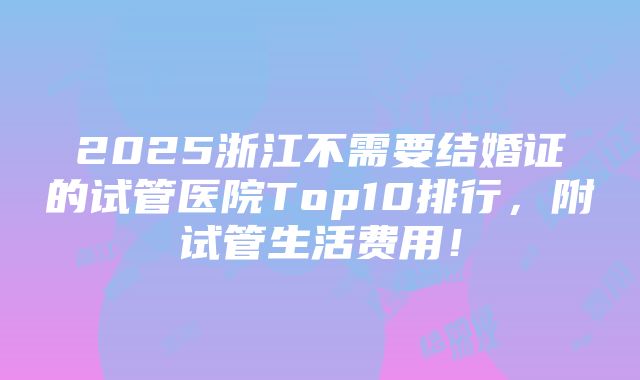 2025浙江不需要结婚证的试管医院Top10排行，附试管生活费用！