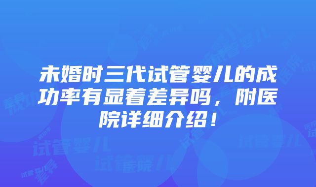 未婚时三代试管婴儿的成功率有显着差异吗，附医院详细介绍！