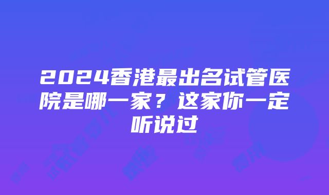 2024香港最出名试管医院是哪一家？这家你一定听说过