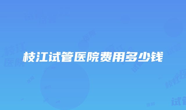 枝江试管医院费用多少钱