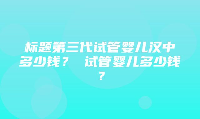 标题第三代试管婴儿汉中多少钱？ 试管婴儿多少钱？