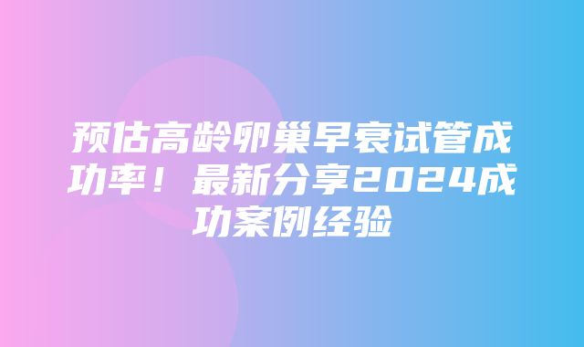 预估高龄卵巢早衰试管成功率！最新分享2024成功案例经验