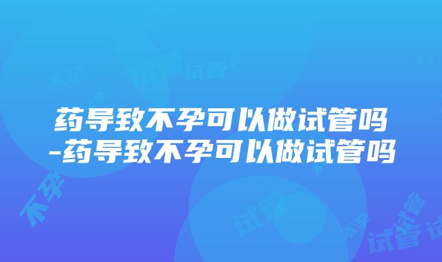 药导致不孕可以做试管吗-药导致不孕可以做试管吗