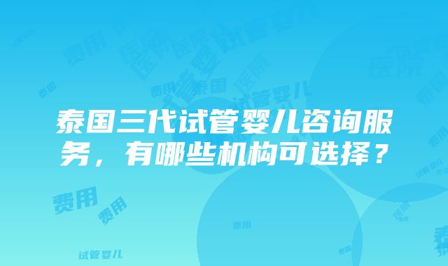 泰国三代试管婴儿咨询服务，有哪些机构可选择？