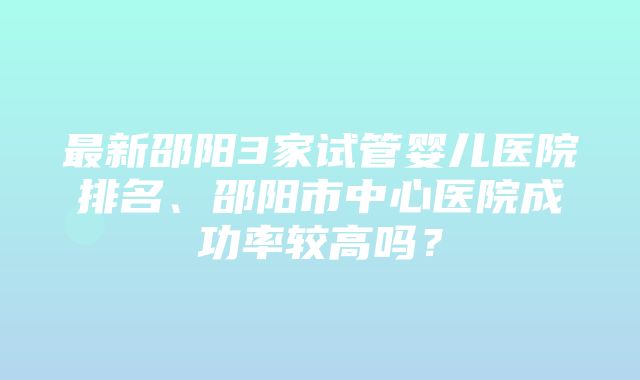 最新邵阳3家试管婴儿医院排名、邵阳市中心医院成功率较高吗？