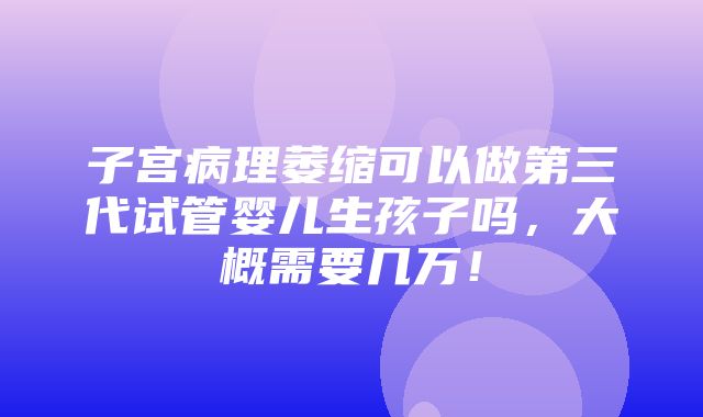 子宫病理萎缩可以做第三代试管婴儿生孩子吗，大概需要几万！