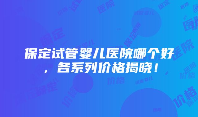 保定试管婴儿医院哪个好，各系列价格揭晓！