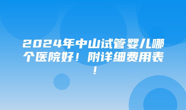 2024年中山试管婴儿哪个医院好！附详细费用表！