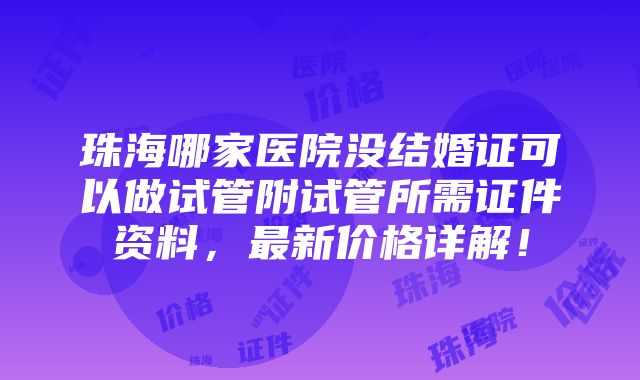 珠海哪家医院没结婚证可以做试管附试管所需证件资料，最新价格详解！